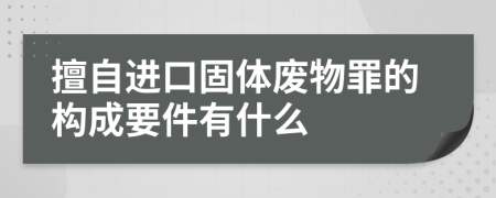 擅自进口固体废物罪的构成要件有什么