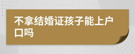 不拿结婚证孩子能上户口吗