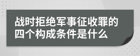 战时拒绝军事征收罪的四个构成条件是什么