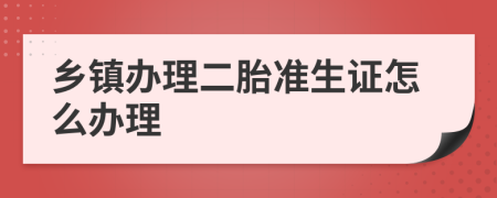 乡镇办理二胎准生证怎么办理