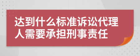 达到什么标准诉讼代理人需要承担刑事责任