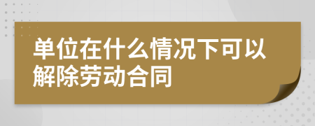 单位在什么情况下可以解除劳动合同