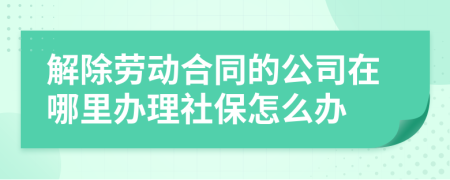 解除劳动合同的公司在哪里办理社保怎么办