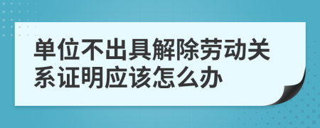 单位不出具解除劳动关系证明应该怎么办