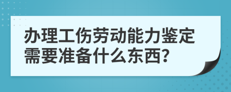 办理工伤劳动能力鉴定需要准备什么东西？