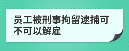 员工被刑事拘留逮捕可不可以解雇