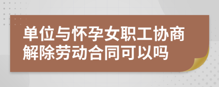 单位与怀孕女职工协商解除劳动合同可以吗