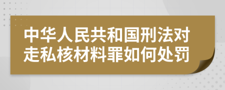 中华人民共和国刑法对走私核材料罪如何处罚