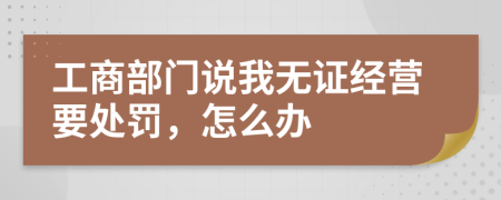 工商部门说我无证经营要处罚，怎么办