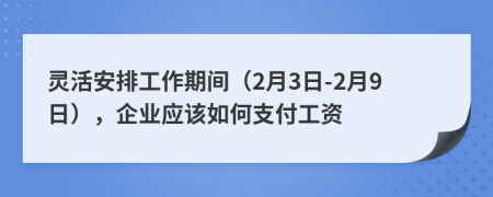 灵活安排工作期间（2月3日-2月9日），企业应该如何支付工资