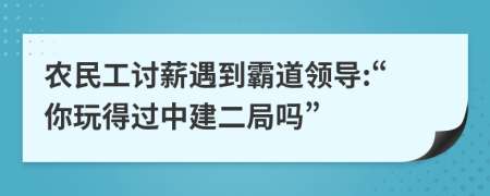 农民工讨薪遇到霸道领导:“你玩得过中建二局吗”