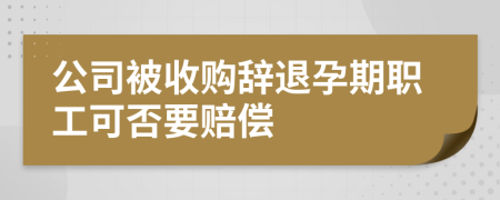 公司被收购辞退孕期职工可否要赔偿