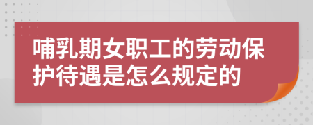 哺乳期女职工的劳动保护待遇是怎么规定的