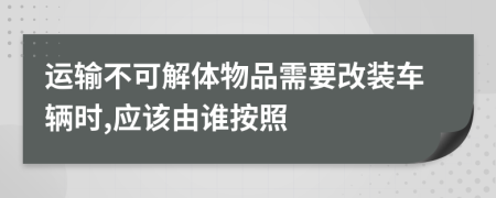 运输不可解体物品需要改装车辆时,应该由谁按照