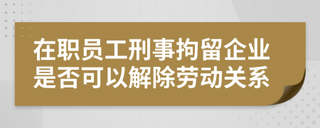 在职员工刑事拘留企业是否可以解除劳动关系