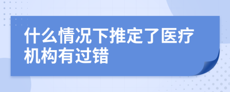 什么情况下推定了医疗机构有过错
