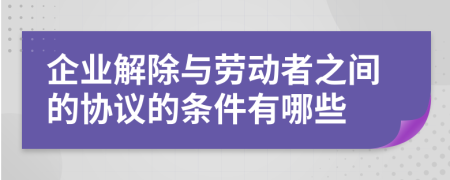 企业解除与劳动者之间的协议的条件有哪些