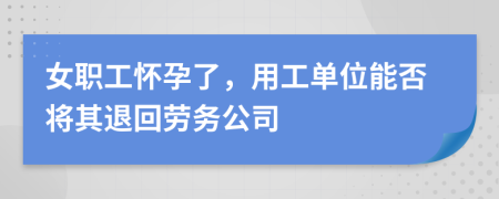 女职工怀孕了，用工单位能否将其退回劳务公司