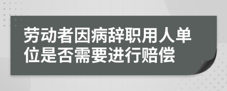 劳动者因病辞职用人单位是否需要进行赔偿