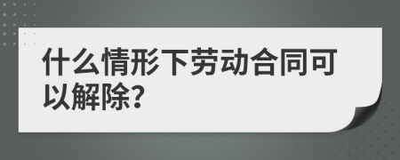 什么情形下劳动合同可以解除？