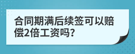 合同期满后续签可以赔偿2倍工资吗？