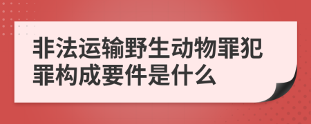 非法运输野生动物罪犯罪构成要件是什么