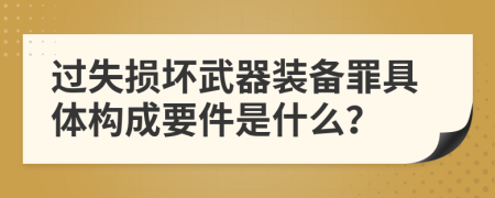 过失损坏武器装备罪具体构成要件是什么？