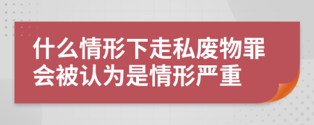 什么情形下走私废物罪会被认为是情形严重