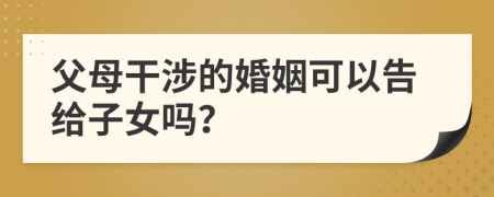 父母干涉的婚姻可以告给子女吗？