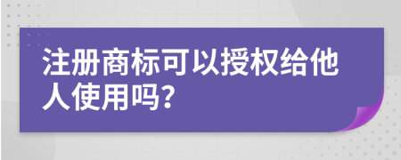 注册商标可以授权给他人使用吗？