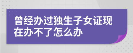 曾经办过独生子女证现在办不了怎么办