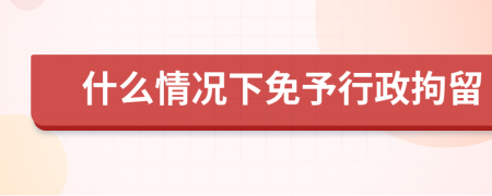 什么情况下免予行政拘留