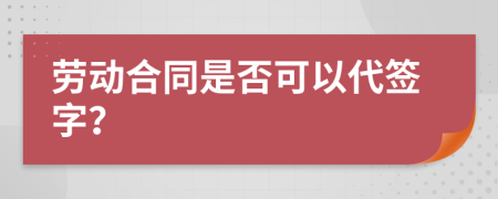 劳动合同是否可以代签字？