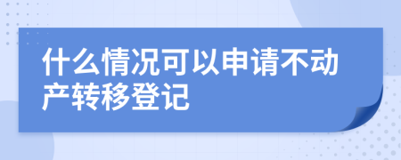 什么情况可以申请不动产转移登记