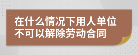 在什么情况下用人单位不可以解除劳动合同