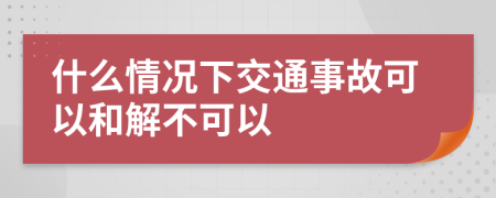 什么情况下交通事故可以和解不可以
