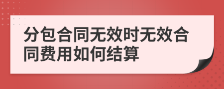 分包合同无效时无效合同费用如何结算