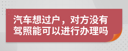 汽车想过户，对方没有驾照能可以进行办理吗