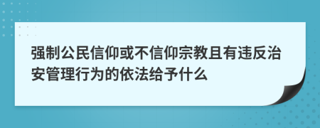 强制公民信仰或不信仰宗教且有违反治安管理行为的依法给予什么