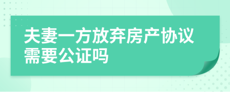 夫妻一方放弃房产协议需要公证吗