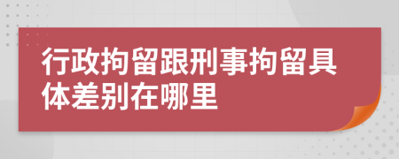 行政拘留跟刑事拘留具体差别在哪里