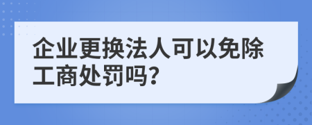 企业更换法人可以免除工商处罚吗？