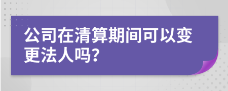 公司在清算期间可以变更法人吗？