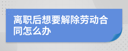 离职后想要解除劳动合同怎么办