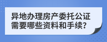 异地办理房产委托公证需要哪些资料和手续？