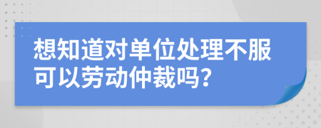 想知道对单位处理不服可以劳动仲裁吗？