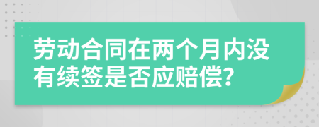 劳动合同在两个月内没有续签是否应赔偿？