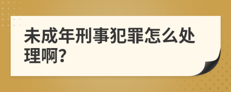 未成年刑事犯罪怎么处理啊？