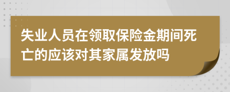 失业人员在领取保险金期间死亡的应该对其家属发放吗