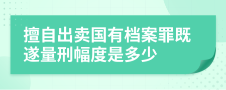 擅自出卖国有档案罪既遂量刑幅度是多少